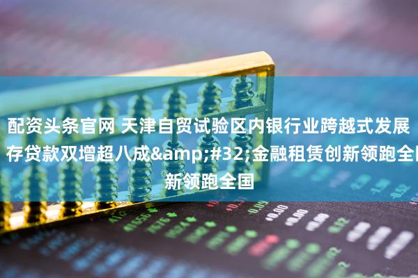 配资头条官网 天津自贸试验区内银行业跨越式发展：存贷款双增超八成&#32;金融租赁创新领跑全国