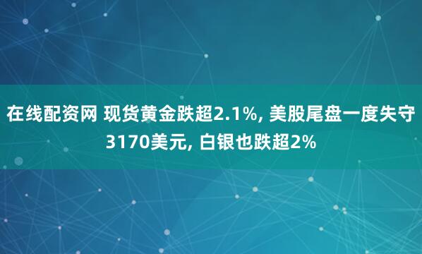在线配资网 现货黄金跌超2.1%, 美股尾盘一度失守3170美元, 白银也跌超2%