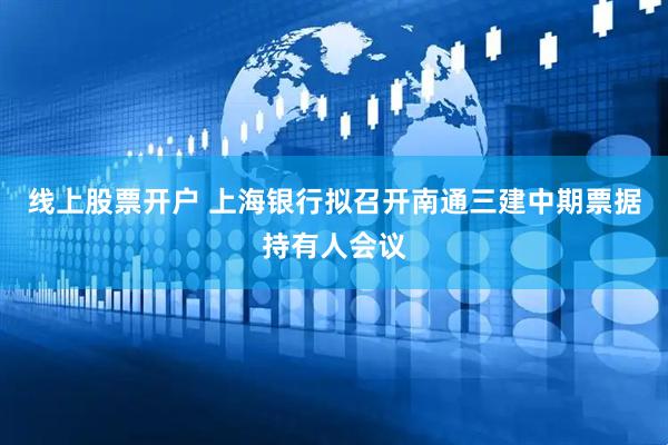 线上股票开户 上海银行拟召开南通三建中期票据持有人会议