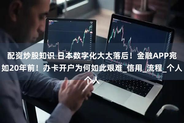 配资炒股知识 日本数字化大大落后！金融APP宛如20年前！办卡开户为何如此艰难_信用_流程_个人