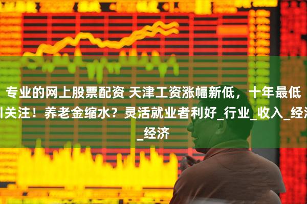 专业的网上股票配资 天津工资涨幅新低，十年最低引关注！养老金缩水？灵活就业者利好_行业_收入_经济