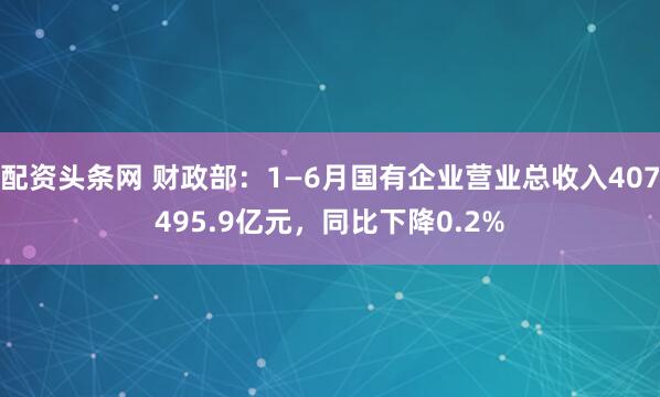配资头条网 财政部：1—6月国有企业营业总收入407495.9亿元，同比下降0.2%