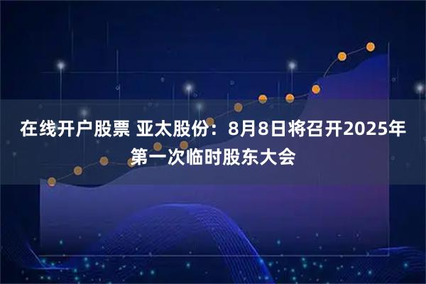 在线开户股票 亚太股份：8月8日将召开2025年第一次临时股东大会
