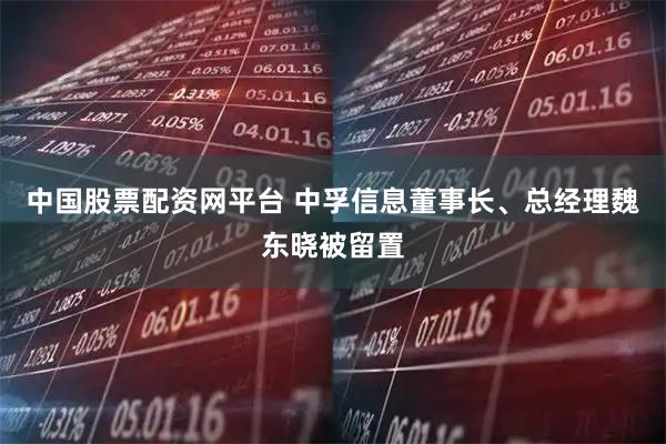 中国股票配资网平台 中孚信息董事长、总经理魏东晓被留置