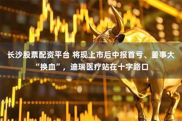 长沙股票配资平台 将现上市后中报首亏、董事大“换血”，迪瑞医疗站在十字路口