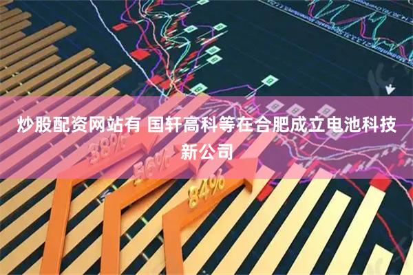 炒股配资网站有 国轩高科等在合肥成立电池科技新公司