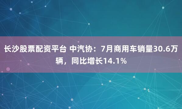 长沙股票配资平台 中汽协：7月商用车销量30.6万辆，同比增长14.1%