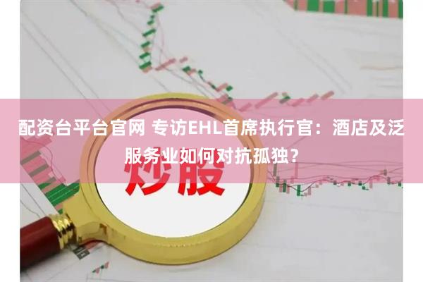 配资台平台官网 专访EHL首席执行官：酒店及泛服务业如何对抗孤独？