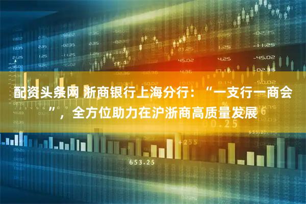配资头条网 浙商银行上海分行：“一支行一商会”，全方位助力在沪浙商高质量发展
