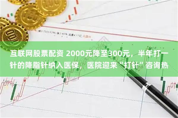 互联网股票配资 2000元降至300元，半年打一针的降脂针纳入医保，医院迎来“打针”咨询热