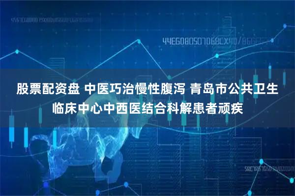 股票配资盘 中医巧治慢性腹泻 青岛市公共卫生临床中心中西医结合科解患者顽疾