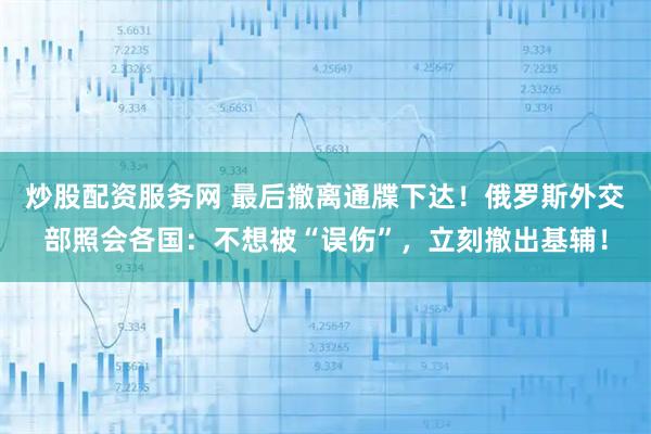 炒股配资服务网 最后撤离通牒下达！俄罗斯外交部照会各国：不想被“误伤”，立刻撤出基辅！