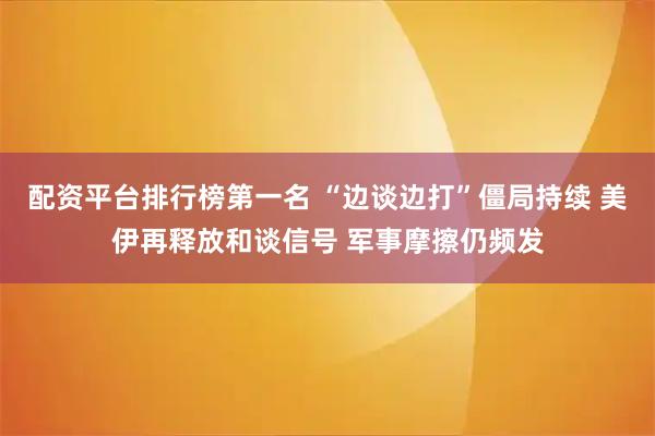 配资平台排行榜第一名 “边谈边打”僵局持续 美伊再释放和谈信号 军事摩擦仍频发