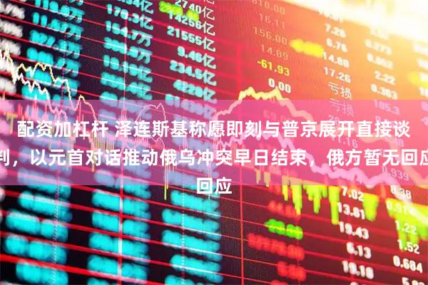 配资加杠杆 泽连斯基称愿即刻与普京展开直接谈判，以元首对话推动俄乌冲突早日结束，俄方暂无回应
