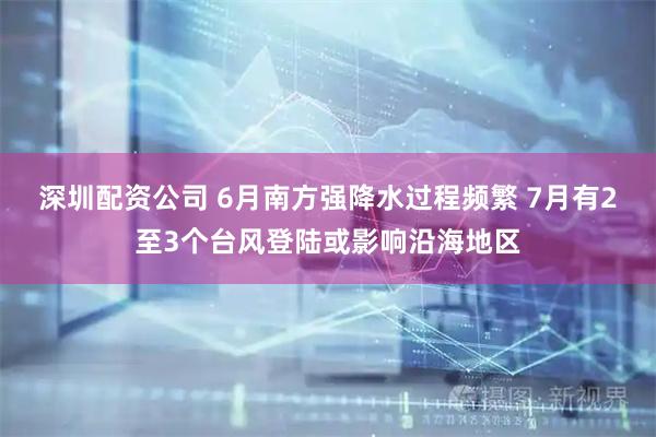 深圳配资公司 6月南方强降水过程频繁 7月有2至3个台风登陆或影响沿海地区