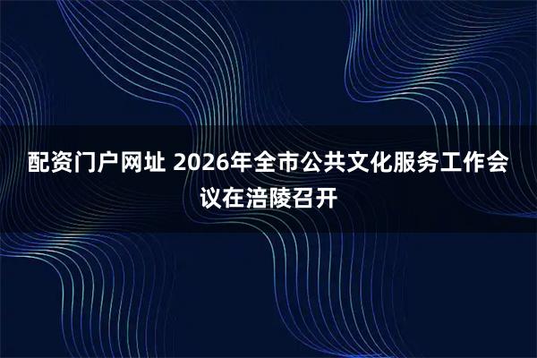 配资门户网址 2026年全市公共文化服务工作会议在涪陵召开